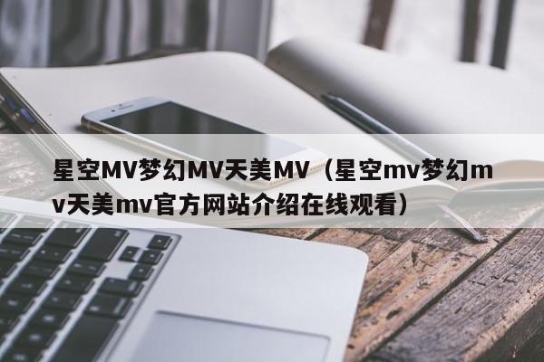 星空MV梦幻MV天美MV（星空mv梦幻mv天美mv官方网站介绍在线观看）