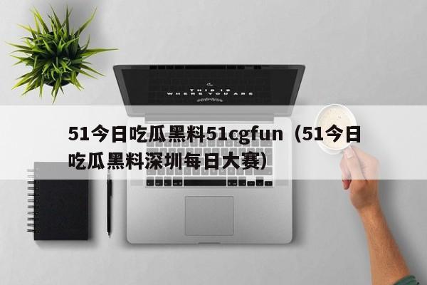 51今日吃瓜黑料51cgfun(51今日吃瓜黑料深圳每日大赛)