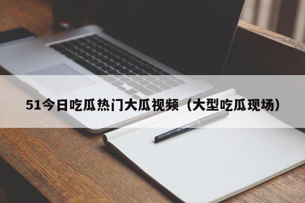 51今日吃瓜热门大瓜视频(大型吃瓜现场)