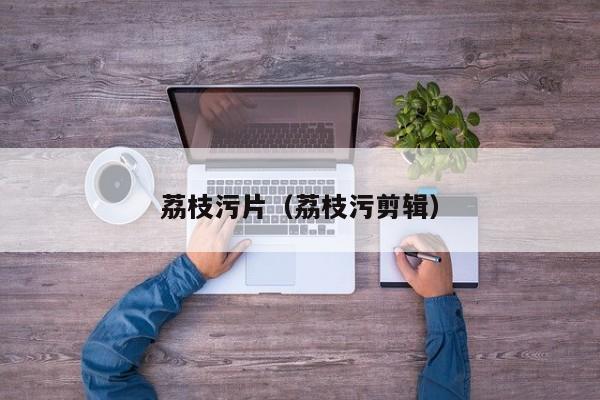 荔枝污片（荔枝污剪辑）