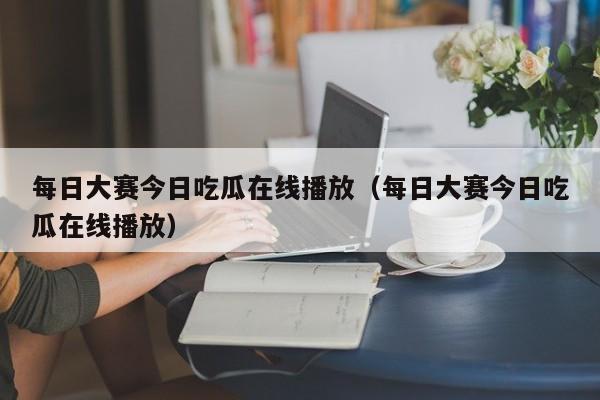 每日大赛今日吃瓜在线播放（每日大赛今日吃瓜在线播放）