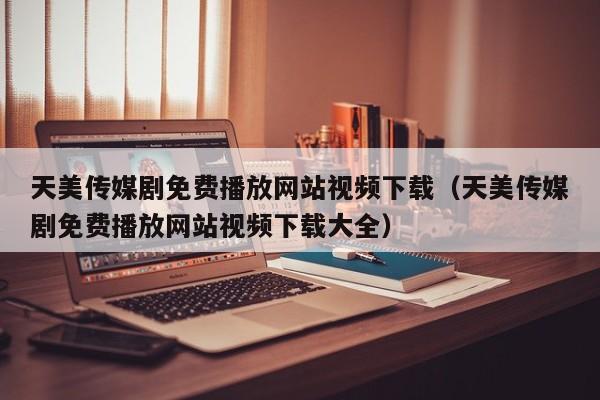 天美传媒剧免费播放网站视频下载（天美传媒剧免费播放网站视频下载大全）