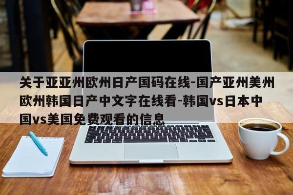 关于亚亚州欧州日产国码在线-国产亚州美州欧州韩国日产中文字在线看-韩国vs日本中国vs美国免费观看的信息
