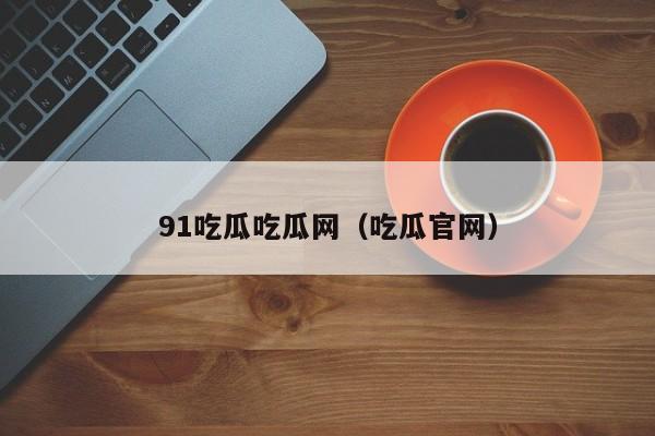 91吃瓜吃瓜网（吃瓜官网）
