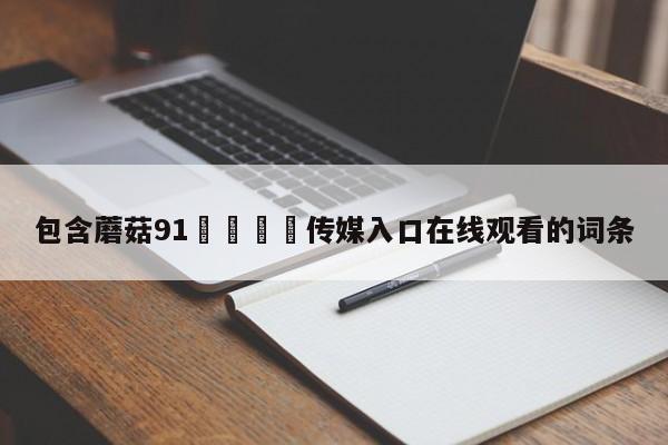 包含蘑菇91🍄传媒入口在线观看的词条