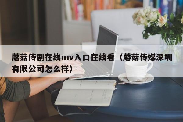 蘑菇传剧在线mv入口在线看（蘑菇传媒深圳有限公司怎么样）