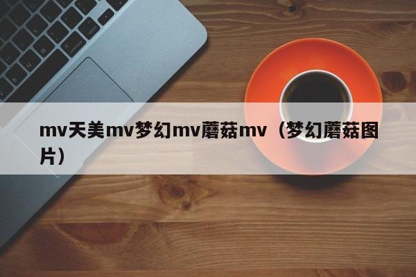 mv天美mv梦幻mv蘑菇mv(梦幻蘑菇图片)